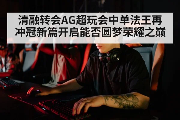 清融转会AG超玩会中单法王再冲冠新篇开启能否圆梦荣耀之巅