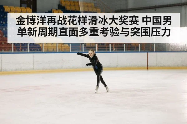 金博洋再战花样滑冰大奖赛 中国男单新周期直面多重考验与突围压力