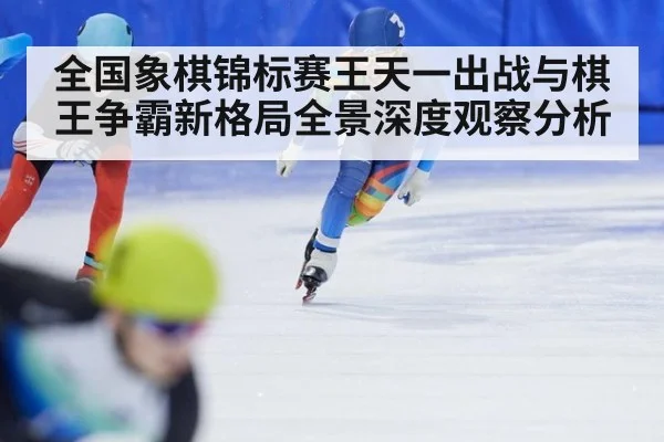 全国象棋锦标赛王天一出战与棋王争霸新格局全景深度观察分析